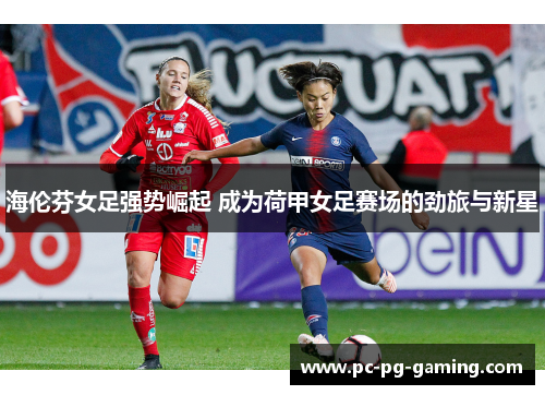 海伦芬女足强势崛起 成为荷甲女足赛场的劲旅与新星 海伦芬女足强势崛起 成为荷甲女足赛场的劲旅与新星