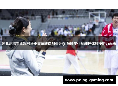 阿扎尔携手比利时推出青年环保创业计划 鼓励学生创新环保科技助力未来 阿扎尔携手比利时推出青年环保创业计划 鼓励学生创新环保科技助力未来