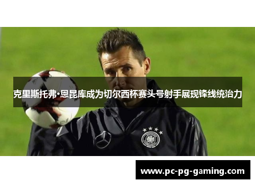 克里斯托弗·恩昆库成为切尔西杯赛头号射手展现锋线统治力